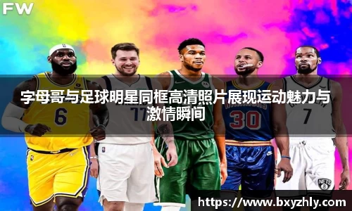 字母哥与足球明星同框高清照片展现运动魅力与激情瞬间